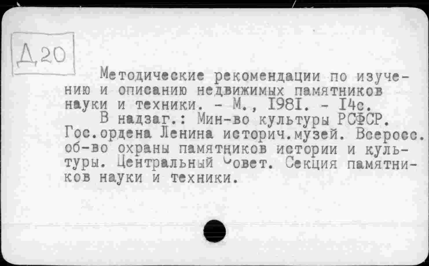 ﻿A20 «
Методические рекомендации по изучению и описанию недвижимых памятников науки и техники. - М., 1981. - 14с.
В надзаг.: Мин-во культуры РСФСР.
Гос.ордена Ленина историч.музей. Всеросо. об-во охраны памятников истории и культуры. Центральный ^овет. Секция памятников науки и техники.